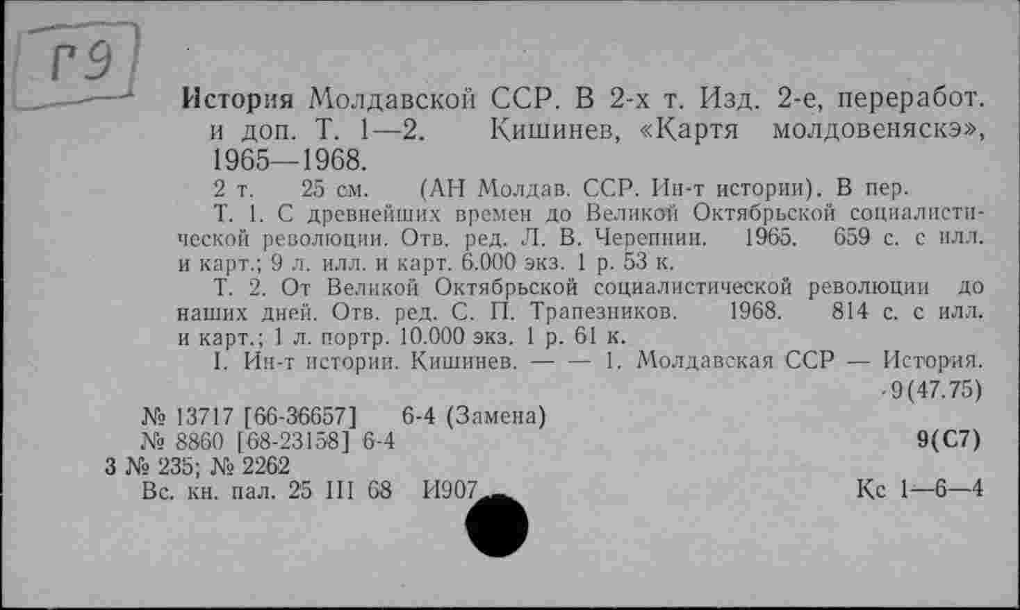 ﻿Р5
------1 История Молдавской ССР. В 2-х т. Изд. 2-е, переработ.
и доп. T. 1—2. Кишинев, «Картя молдовеняска», 1965—1968.
2 т. 25 см. (АН Молдав. ССР. Ин-т истории). В пер.
T. 1. С древнейших времен до Великой Октябрьской социалистической революции. Отв. ред. Л. В. Черепнин. 1965.	659 с. с илл.
и карт.; 9 л. илл. и карт. 6.000 экз. 1 р. 53 к.
Т. 2. От Великой Октябрьской социалистической революции до наших дней. Отв. ред. С. И. Трапезников. 1968.	814 с. с илл.
и карт.; 1 л. портр. 10.000 экз. 1 р. 61 к.
I. Ин-т истории. Кишинев.------ 1. Молдавская. ССР — История.
• 9(47.75) № 13717 [66-36657]	6-4 (Замена)
№ 8860 [68-23158 ] 6-4	9(С7)
3 № 235; № 2262
Вс. кн. пал. 25 III 68 И907._^	Кс 1^—6—4